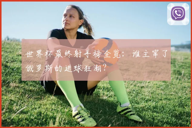 世界杯最终射手榜全览：谁主宰了俄罗斯的进球狂潮？