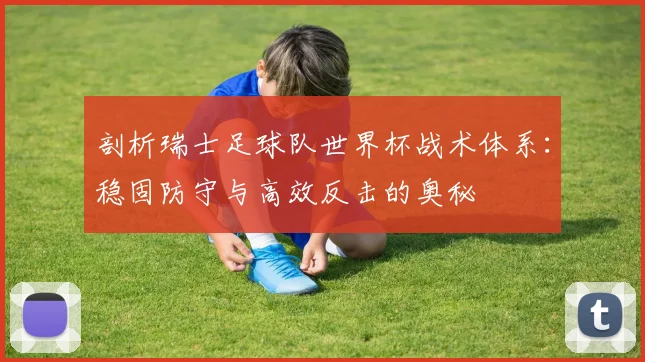 剖析瑞士足球队世界杯战术体系:稳固防守与高效反击的奥秘