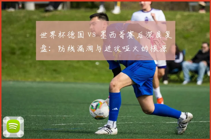 世界杯德国 vs 墨西哥赛后深度复盘：防线漏洞与进攻哑火的根源