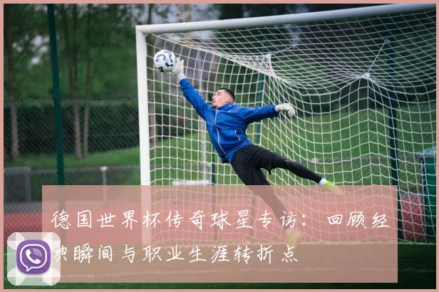 德国世界杯传奇球星专访：回顾经典瞬间与职业生涯转折点