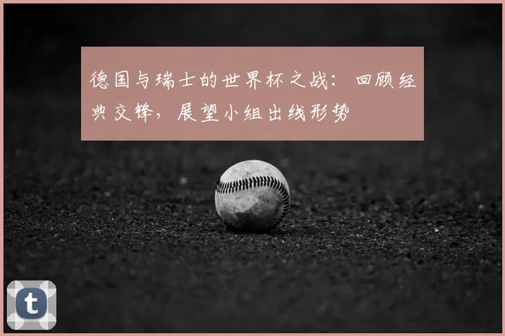 德国与瑞士的世界杯之战：回顾经典交锋，展望小组出线形势