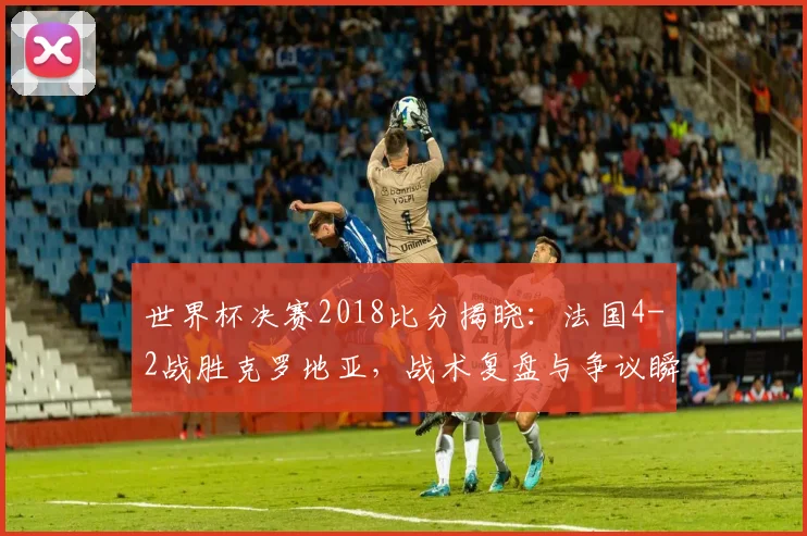 世界杯决赛2018比分揭晓：法国4-2战胜克罗地亚，战术复盘与争议瞬间