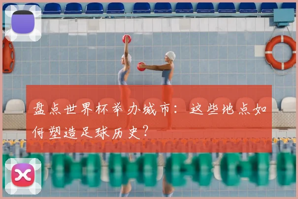 盘点世界杯举办城市：这些地点如何塑造足球历史？