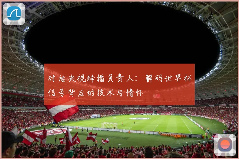 对话央视转播负责人:解码世界杯信号背后的技术与情怀