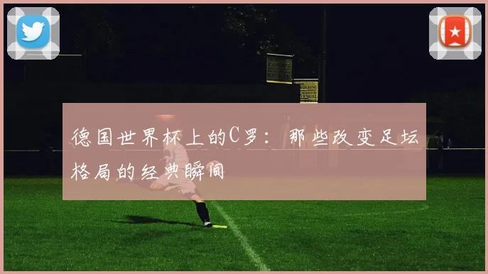 德国世界杯上的C罗：那些改变足坛格局的经典瞬间