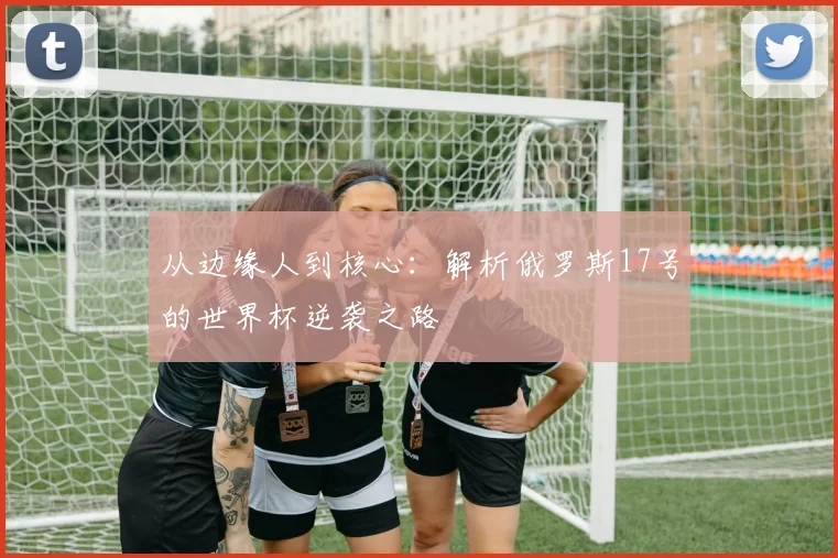 从边缘人到核心：解析俄罗斯17号的世界杯逆袭之路