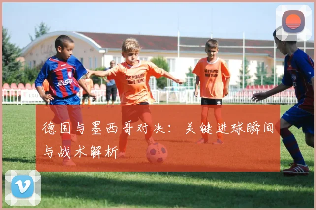 德国与墨西哥对决：关键进球瞬间与战术解析