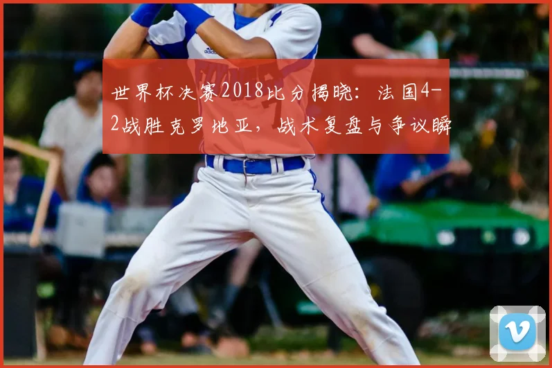 世界杯决赛2018比分揭晓：法国4-2战胜克罗地亚，战术复盘与争议瞬间