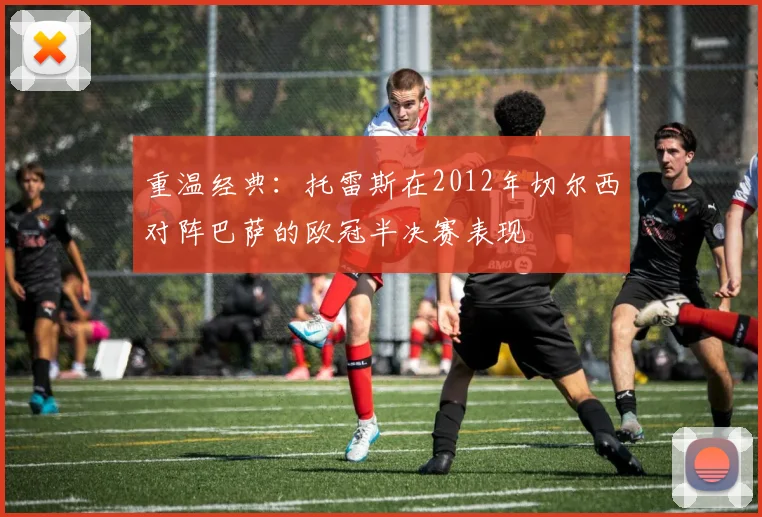 重温经典：托雷斯在2012年切尔西对阵巴萨的欧冠半决赛表现