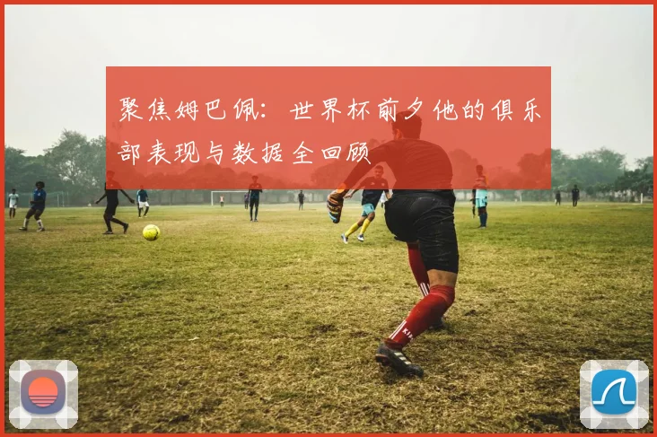 聚焦姆巴佩：世界杯前夕他的俱乐部表现与数据全回顾