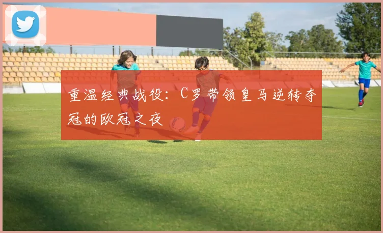 重温经典战役：C罗带领皇马逆转夺冠的欧冠之夜