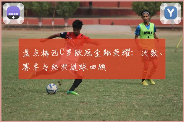 盘点梅西C罗欧冠金靴荣耀：次数、赛季与经典进球回顾