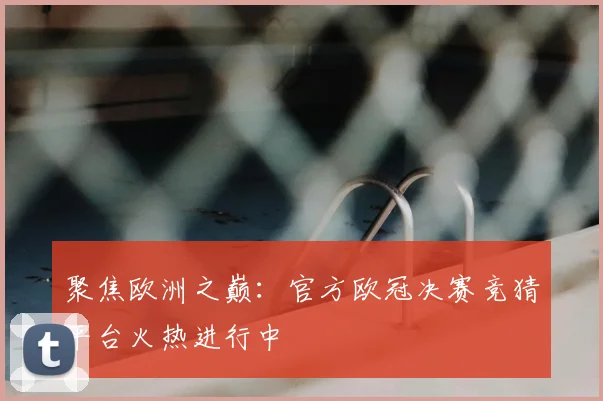 聚焦欧洲之巅：官方欧冠决赛竞猜平台火热进行中