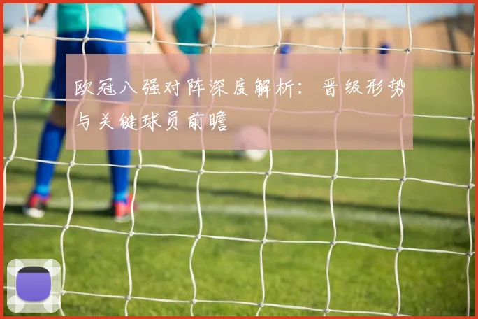 欧冠八强对阵深度解析：晋级形势与关键球员前瞻