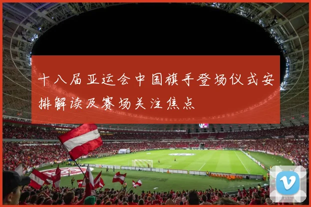 十八届亚运会中国旗手登场仪式安排解读及赛场关注焦点